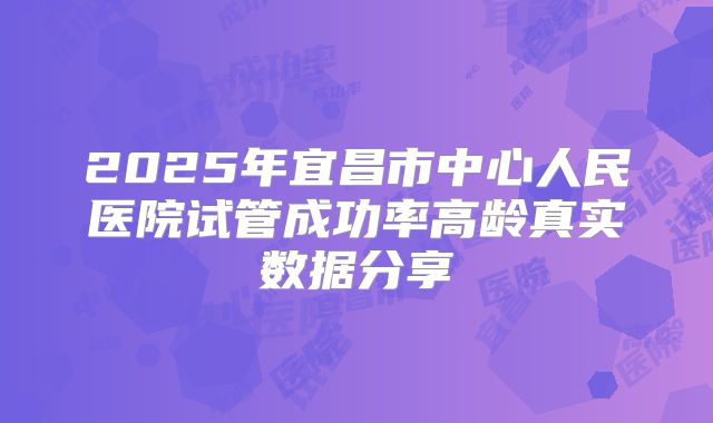 2025年宜昌市中心人民医院试管成功率高龄真实数据分享