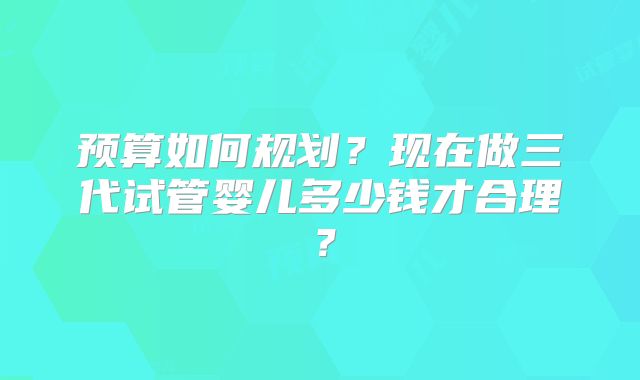 预算如何规划？现在做三代试管婴儿多少钱才合理？