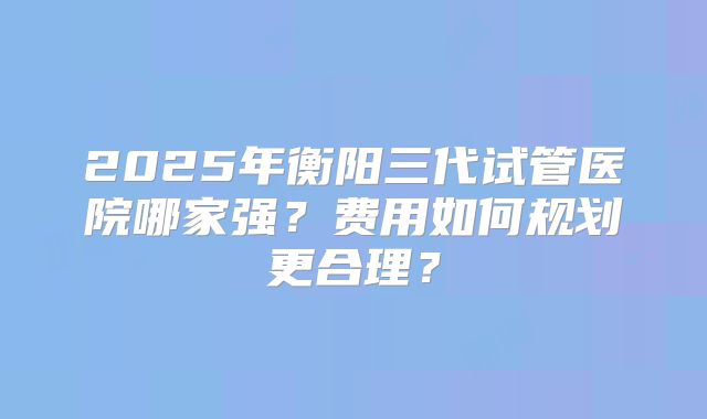 2025年衡阳三代试管医院哪家强?费用如何规划更合理?