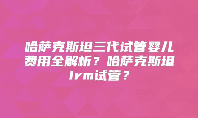 哈萨克斯坦三代试管婴儿费用全解析？哈萨克斯坦irm试管？
