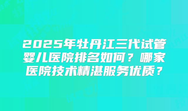 2025年牡丹江三代试管婴儿医院排名如何?哪家医院技术精湛服务优质?