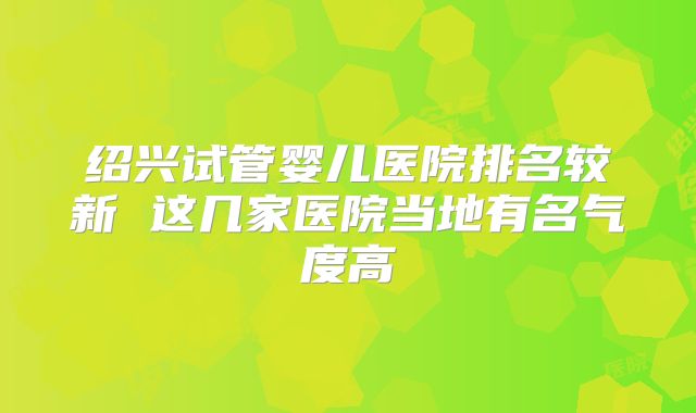 绍兴试管婴儿医院排名较新 这几家医院当地有名气度高