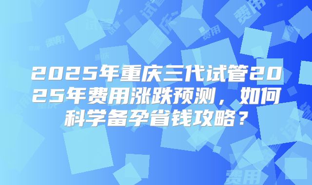 2025年重庆三代试管2025年费用涨跌预测，如何科学备孕省钱攻略？