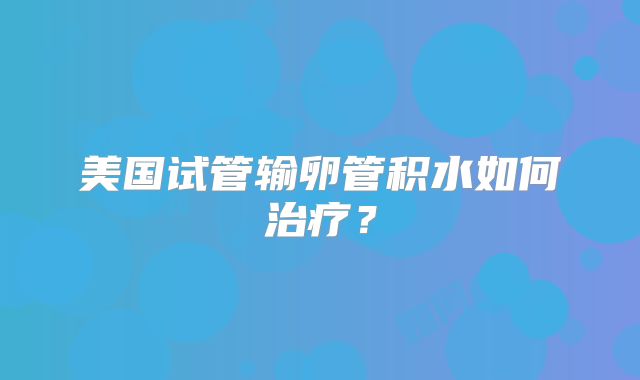 美国试管输卵管积水如何治疗?