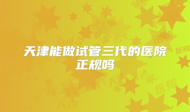 天津能做试管三代的医院正规吗