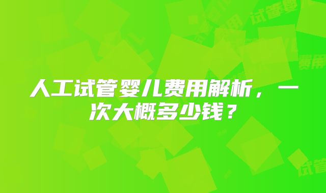 人工试管婴儿费用解析,一次大概多少钱?