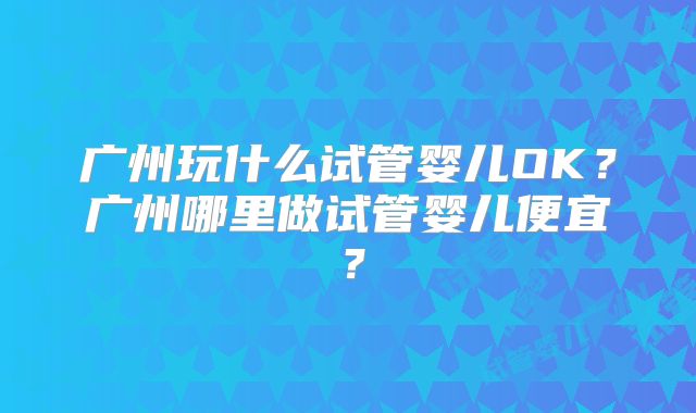 广州玩什么试管婴儿OK?广州哪里做试管婴儿便宜?