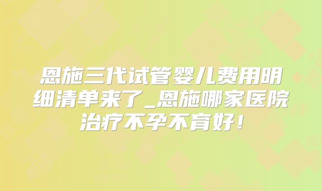 恩施三代试管婴儿费用明细清单来了_恩施哪家医院治疗不孕不育好!