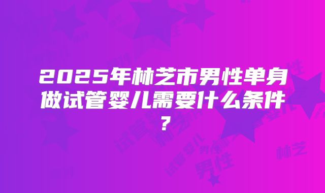 2025年林芝市男性单身做试管婴儿需要什么条件?