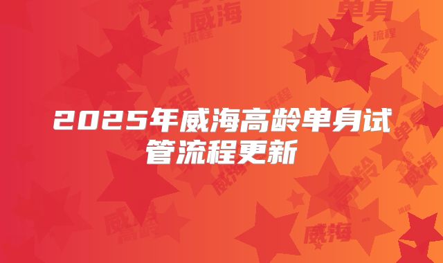 2025年威海高龄单身试管流程更新