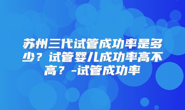 苏州三代试管成功率是多少?试管婴儿成功率高不高?-试管成功率