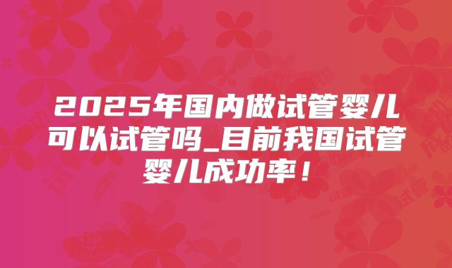 2025年国内做试管婴儿可以试管吗_目前我国试管婴儿成功率!
