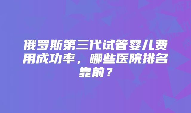 俄罗斯第三代试管婴儿费用成功率,哪些医院排名靠前?