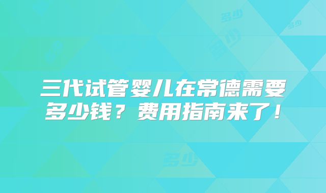 三代试管婴儿在常德需要多少钱？费用指南来了！