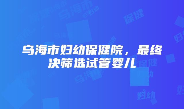 乌海市妇幼保健院,最终决筛选试管婴儿