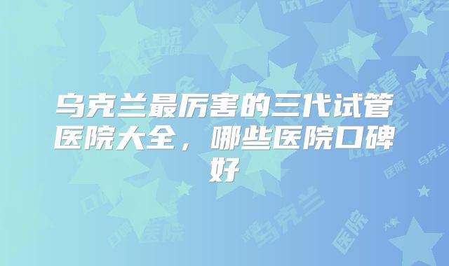 乌克兰最厉害的三代试管医院大全,哪些医院口碑好