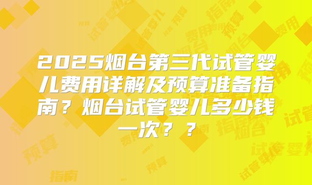 2025烟台第三代试管婴儿费用详解及预算准备指南？烟台试管婴儿多少钱一次？？