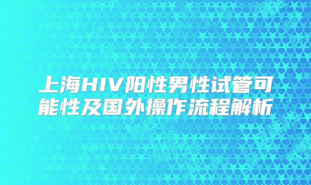 上海HIV阳性男性试管可能性及国外操作流程解析