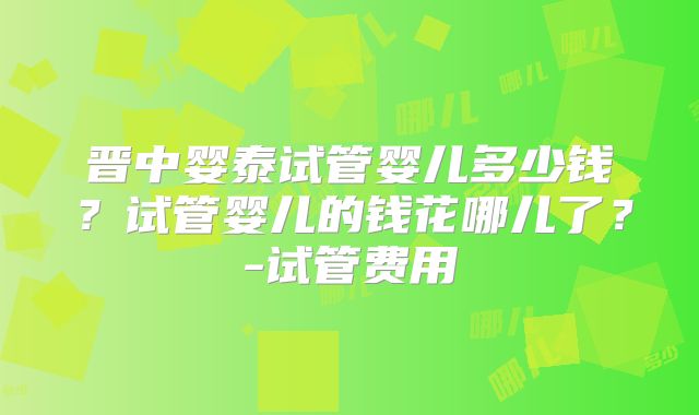 晋中婴泰试管婴儿多少钱?试管婴儿的钱花哪儿了?-试管费用