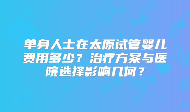单身人士在太原试管婴儿费用多少?治疗方案与医院选择影响几何?