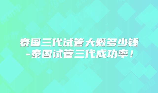 泰国三代试管大概多少钱-泰国试管三代成功率！