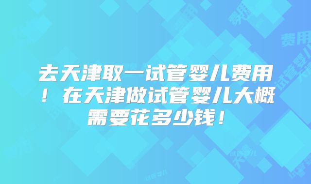 去天津取一试管婴儿费用!在天津做试管婴儿大概需要花多少钱!