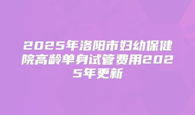 2025年洛阳市妇幼保健院高龄单身试管费用2025年更新