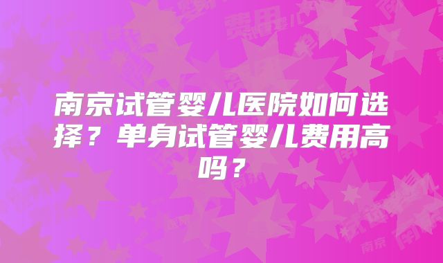南京试管婴儿医院如何选择?单身试管婴儿费用高吗?