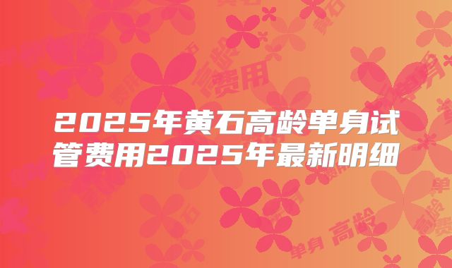 2025年黄石高龄单身试管费用2025年最新明细