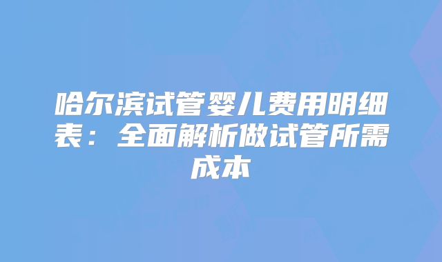哈尔滨试管婴儿费用明细表:全面解析做试管所需成本
