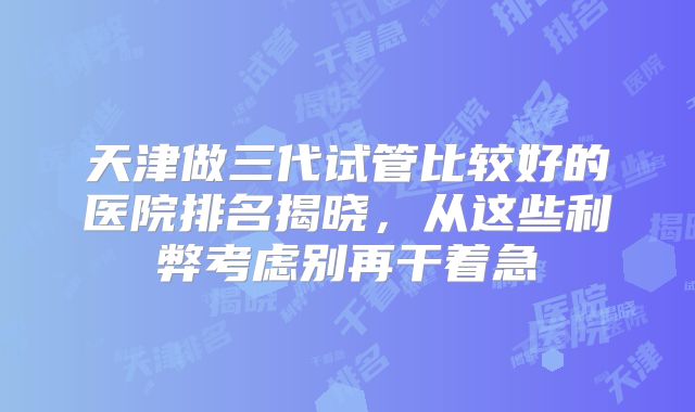 天津做三代试管比较好的医院排名揭晓,从这些利弊考虑别再干着急