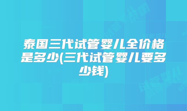 泰国三代试管婴儿全价格是多少(三代试管婴儿要多少钱)
