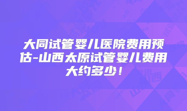 大同试管婴儿医院费用预估-山西太原试管婴儿费用大约多少!