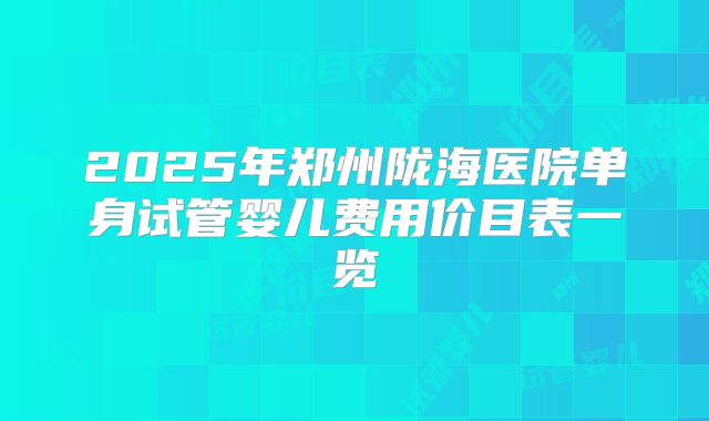 2025年郑州陇海医院单身试管婴儿费用价目表一览