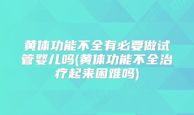 黄体功能不全有必要做试管婴儿吗(黄体功能不全治疗起来困难吗)