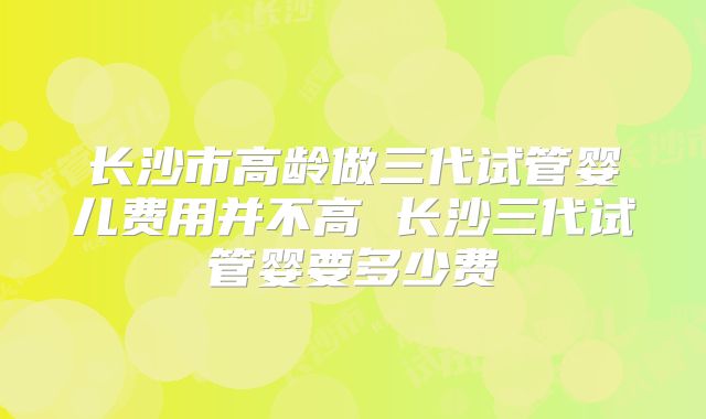 长沙市高龄做三代试管婴儿费用并不高 长沙三代试管婴要多少费