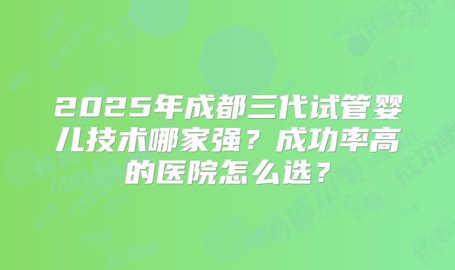 2025年成都三代试管婴儿技术哪家强?成功率高的医院怎么选?