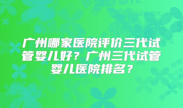 广州哪家医院评价三代试管婴儿好?广州三代试管婴儿医院排名?