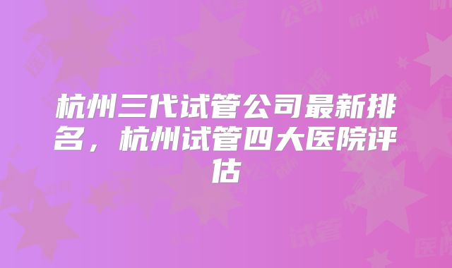 杭州三代试管公司最新排名，杭州试管四大医院评估