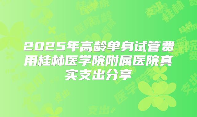 2025年高龄单身试管费用桂林医学院附属医院真实支出分享
