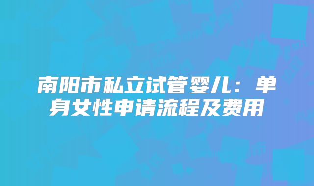 南阳市私立试管婴儿:单身女性申请流程及费用