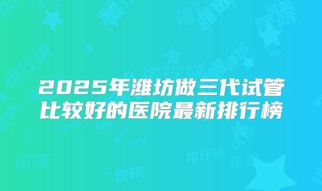 2025年潍坊做三代试管比较好的医院最新排行榜