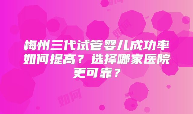 梅州三代试管婴儿成功率如何提高?选择哪家医院更可靠?