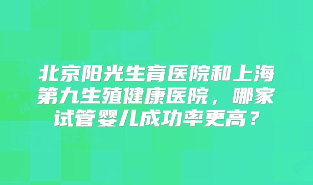 北京阳光生育医院和上海第九生殖健康医院，哪家试管婴儿成功率更高？
