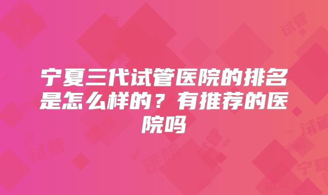 宁夏三代试管医院的排名是怎么样的?有推荐的医院吗