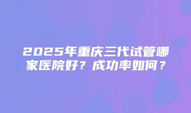 2025年重庆三代试管哪家医院好?成功率如何?
