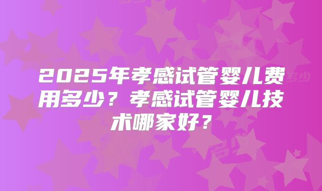 2025年孝感试管婴儿费用多少?孝感试管婴儿技术哪家好?