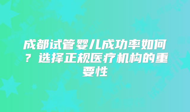 成都试管婴儿成功率如何？选择正规医疗机构的重要性