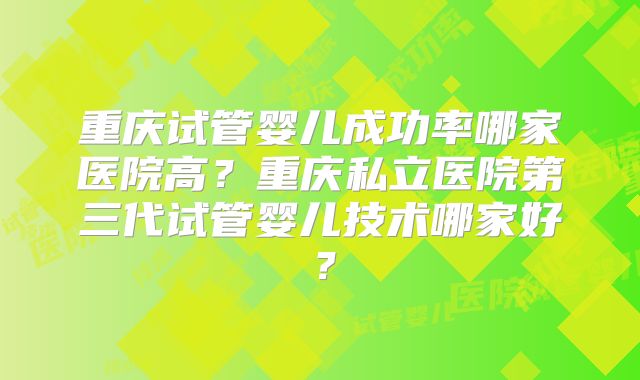 重庆试管婴儿成功率哪家医院高?重庆私立医院第三代试管婴儿技术哪家好?