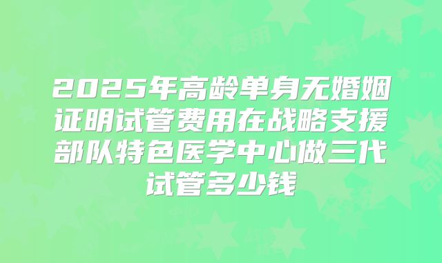 2025年高龄单身无婚姻证明试管费用在战略支援部队特色医学中心做三代试管多少钱